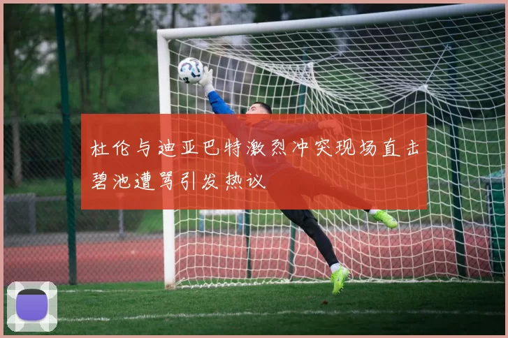 杜伦与迪亚巴特激烈冲突现场直击碧池遭骂引发热议