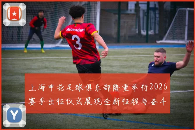 上海申花足球俱乐部隆重举行2026赛季出征仪式展现全新征程与奋斗目标