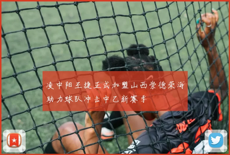 凌中阳王捷正式加盟山西崇德荣海助力球队冲击中乙新赛季