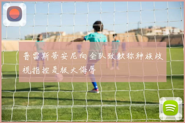 普雷斯蒂安尼向全队致歉称种族歧视指控是极大侮辱