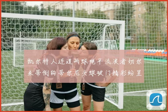 凯尔特人连追两球绝平流浪者切尔米蒂倒钩蒂尔尼头球破门精彩纷呈