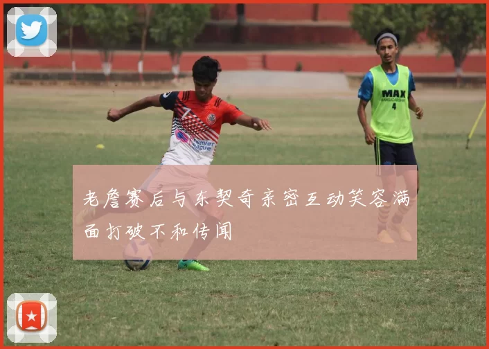 老詹赛后与东契奇亲密互动笑容满面打破不和传闻