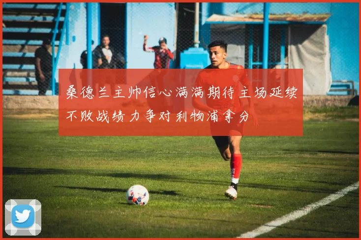 桑德兰主帅信心满满期待主场延续不败战绩力争对利物浦拿分