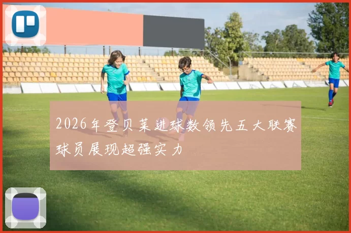 2026年登贝莱进球数领先五大联赛球员展现超强实力