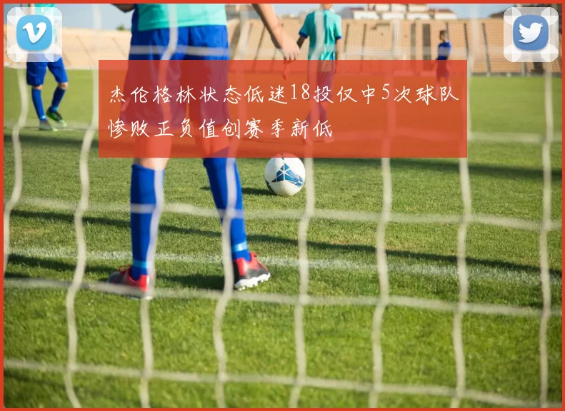 杰伦格林状态低迷18投仅中5次球队惨败正负值创赛季新低