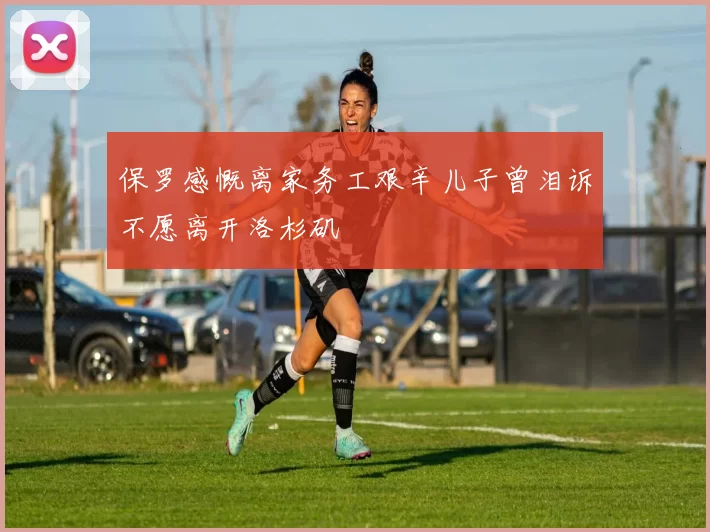 保罗感慨离家务工艰辛儿子曾泪诉不愿离开洛杉矶