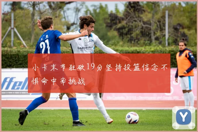 小卡末节狂砍19分坚持投篮信念不惧命中率挑战