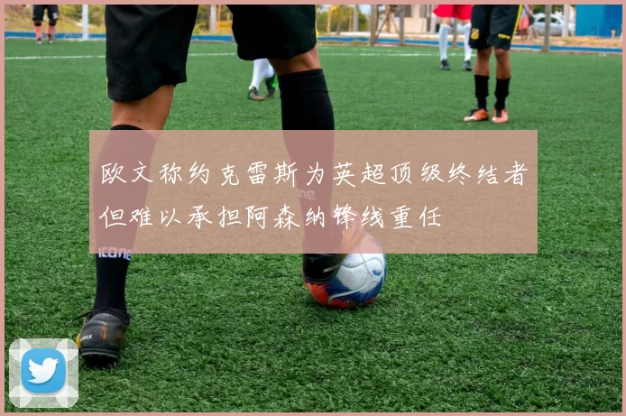 欧文称约克雷斯为英超顶级终结者但难以承担阿森纳锋线重任