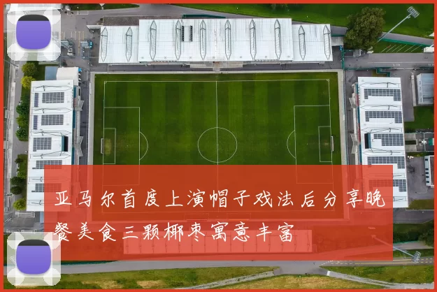 亚马尔首度上演帽子戏法后分享晚餐美食三颗椰枣寓意丰富
