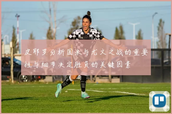 皮耶罗分析国米与尤文之战的重要性与细节决定胜负的关键因素