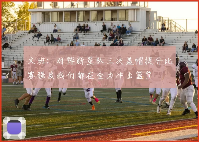 文班：对阵新星队三次盖帽提升比赛强度我们都在全力冲击篮筐