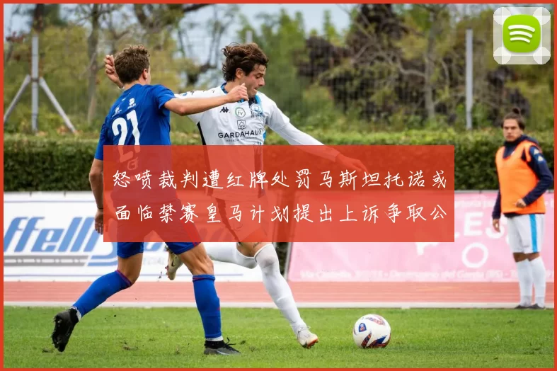 怒喷裁判遭红牌处罚马斯坦托诺或面临禁赛皇马计划提出上诉争取公正处理