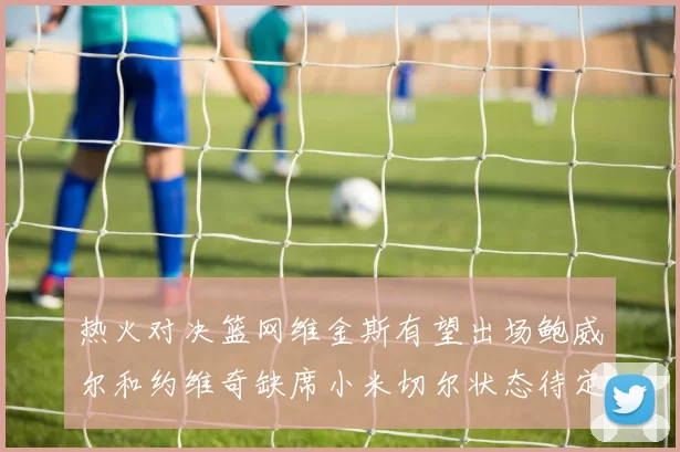 热火对决篮网维金斯有望出场鲍威尔和约维奇缺席小米切尔状态待定