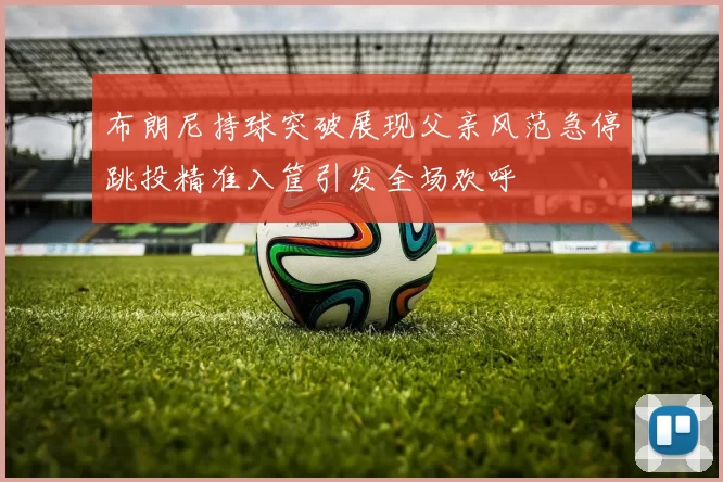 布朗尼持球突破展现父亲风范急停跳投精准入筐引发全场欢呼