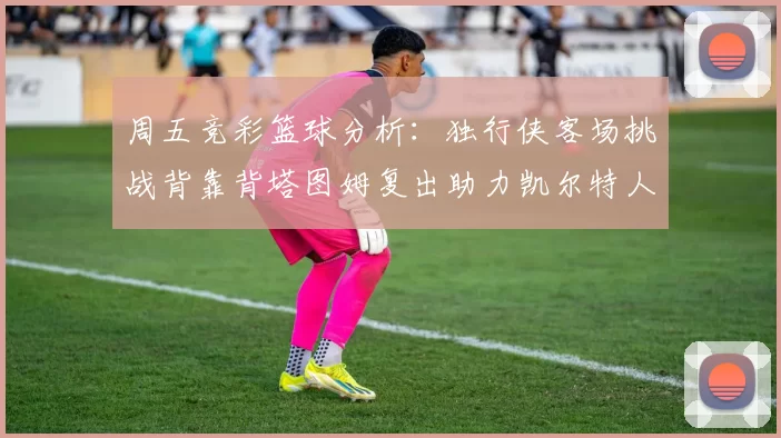 周五竞彩篮球分析：独行侠客场挑战背靠背塔图姆复出助力凯尔特人