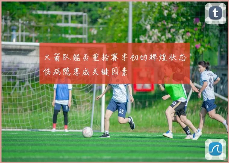 火箭队能否重拾赛季初的辉煌状态伤病隐患成关键因素