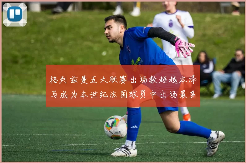 格列兹曼五大联赛出场数超越本泽马成为本世纪法国球员中出场最多者