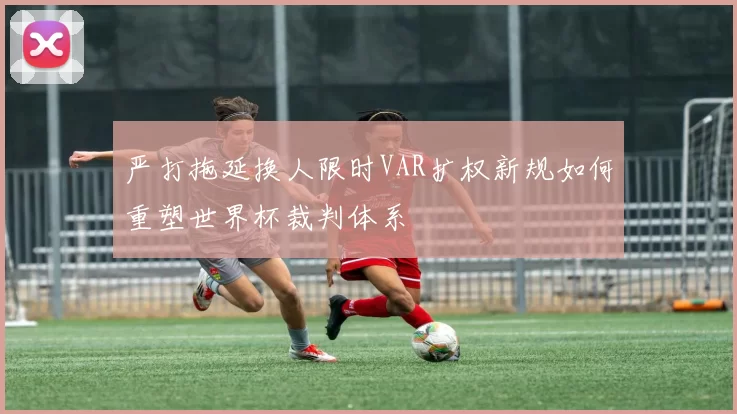 严打拖延换人限时VAR扩权新规如何重塑世界杯裁判体系