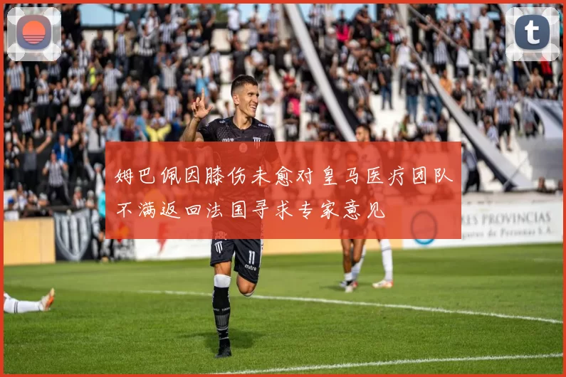 姆巴佩因膝伤未愈对皇马医疗团队不满返回法国寻求专家意见