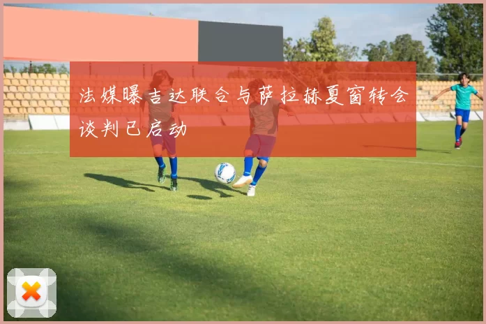 法媒曝吉达联合与萨拉赫夏窗转会谈判已启动