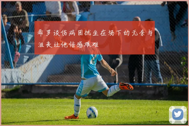 希罗谈伤病困扰坐在场下的无奈与沮丧让他倍感艰难