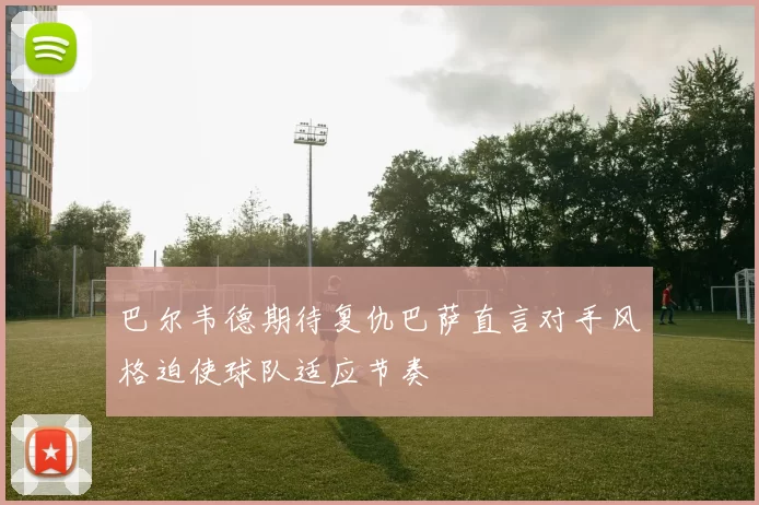 巴尔韦德期待复仇巴萨直言对手风格迫使球队适应节奏