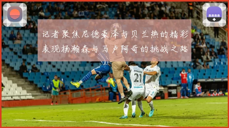 记者聚焦尼德豪泽与贝兰热的精彩表现杨瀚森与马卢阿奇的挑战之路依旧艰难