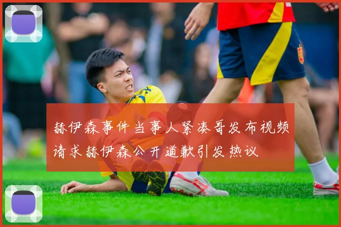 赫伊森事件当事人紧凑哥发布视频请求赫伊森公开道歉引发热议