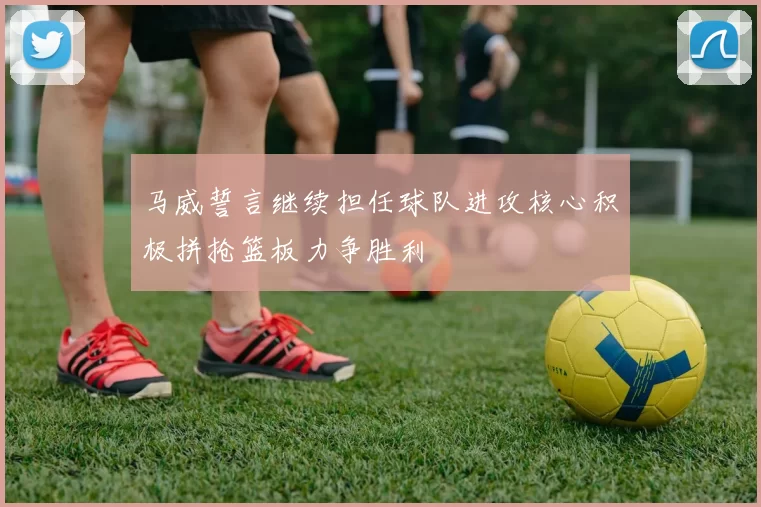 马威誓言继续担任球队进攻核心积极拼抢篮板力争胜利